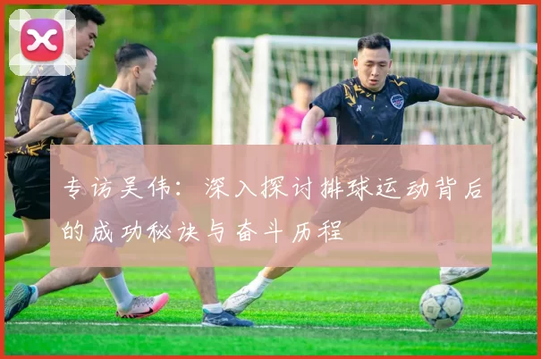 专访吴伟：深入探讨排球运动背后的成功秘诀与奋斗历程