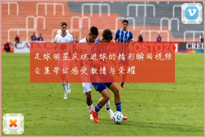 足球明星庆祝进球的精彩瞬间视频合集带你感受激情与荣耀