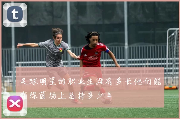 足球明星的职业生涯有多长他们能在绿茵场上坚持多少年