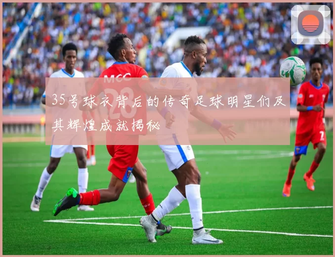 35号球衣背后的传奇足球明星们及其辉煌成就揭秘