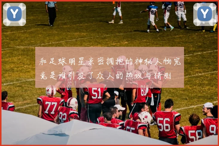 和足球明星亲密拥抱的神秘人物究竟是谁引发了众人的热议与猜测