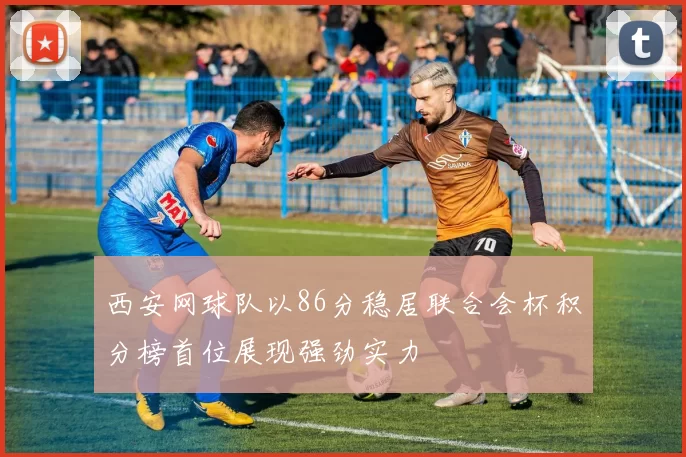 西安网球队以86分稳居联合会杯积分榜首位展现强劲实力