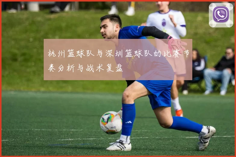 杭州篮球队与深圳篮球队的比赛节奏分析与战术复盘