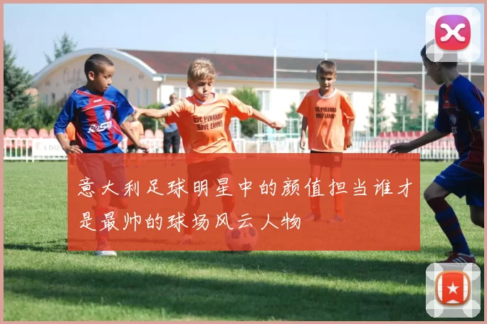 意大利足球明星中的颜值担当谁才是最帅的球场风云人物