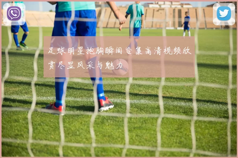 足球明星抱胸瞬间合集高清视频欣赏尽显风采与魅力