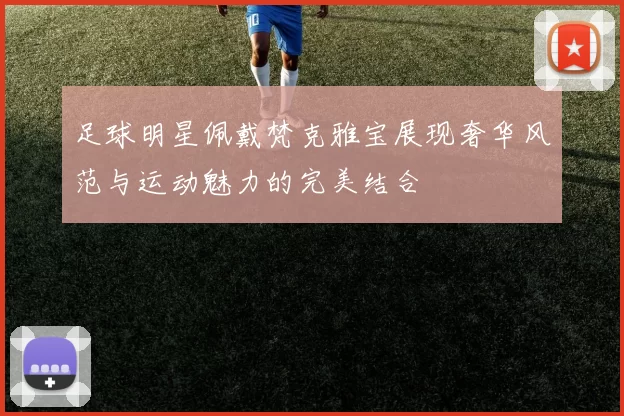 足球明星佩戴梵克雅宝展现奢华风范与运动魅力的完美结合