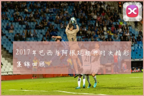 2017年巴西与阿根廷经典对决精彩集锦回顾