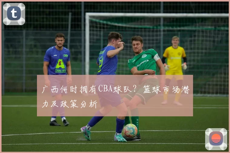 广西何时拥有CBA球队？篮球市场潜力及政策分析