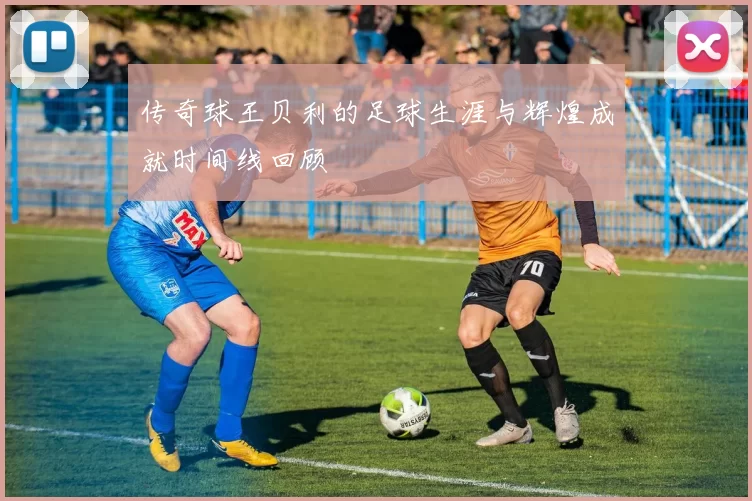 传奇球王贝利的足球生涯与辉煌成就时间线回顾