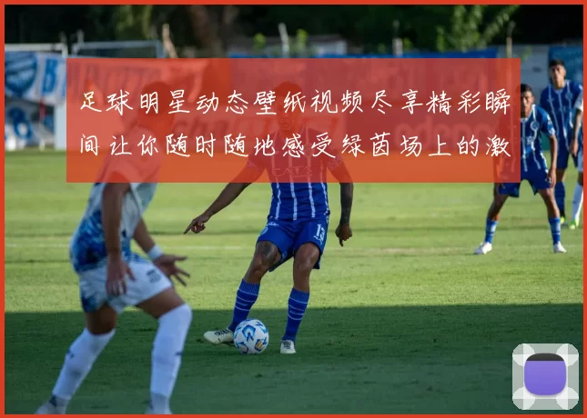 足球明星动态壁纸视频尽享精彩瞬间让你随时随地感受绿茵场上的激情与魅力