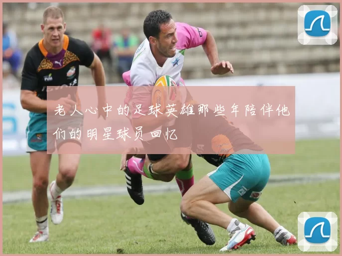 老人心中的足球英雄那些年陪伴他们的明星球员回忆
