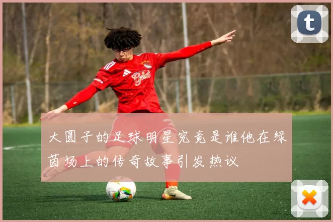 大圆子的足球明星究竟是谁他在绿茵场上的传奇故事引发热议