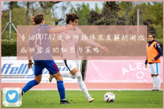 专访DOTA2设计师杨伟深度解析游戏成功背后的秘密与策略