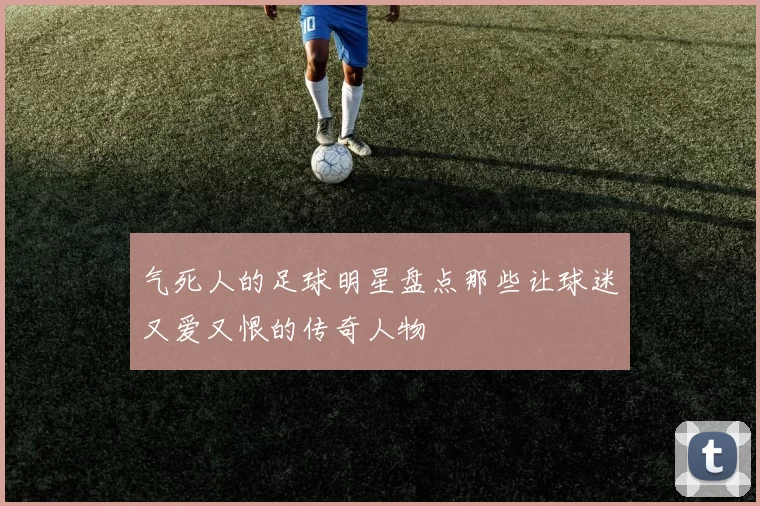 气死人的足球明星盘点那些让球迷又爱又恨的传奇人物