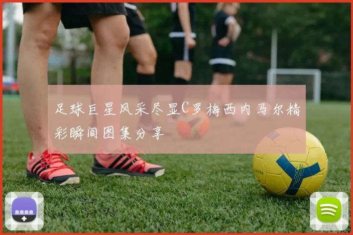 足球巨星风采尽显C罗梅西内马尔精彩瞬间图集分享