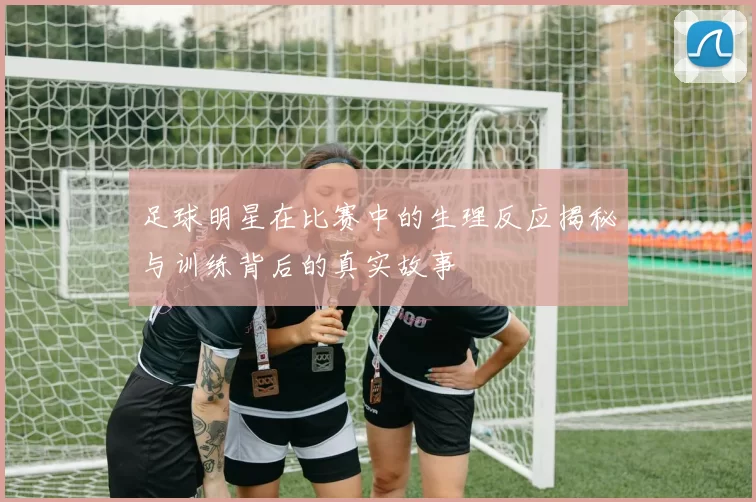 足球明星在比赛中的生理反应揭秘与训练背后的真实故事