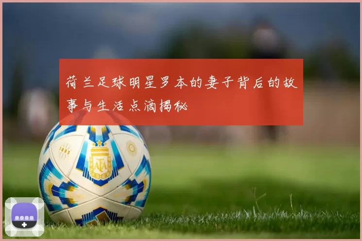 荷兰足球明星罗本的妻子背后的故事与生活点滴揭秘