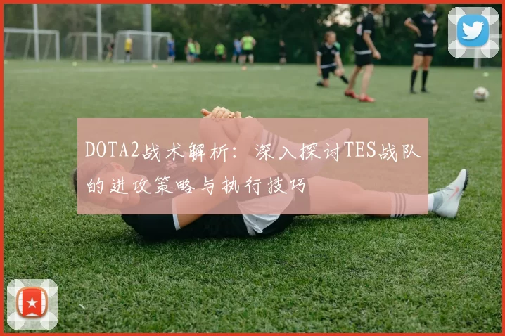 DOTA2战术解析：深入探讨TES战队的进攻策略与执行技巧