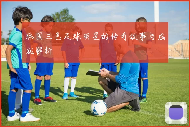 韩国三色足球明星的传奇故事与成就解析