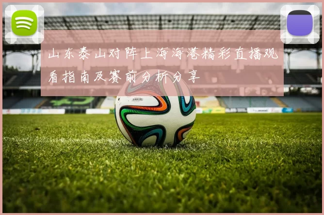 山东泰山对阵上海海港精彩直播观看指南及赛前分析分享