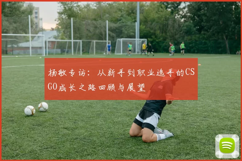 杨敏专访：从新手到职业选手的CSGO成长之路回顾与展望