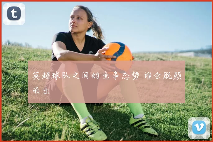 英超球队之间的竞争态势 谁会脱颖而出
