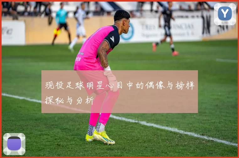 现役足球明星心目中的偶像与榜样探秘与分析