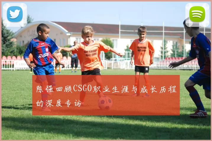 陈强回顾CSGO职业生涯与成长历程的深度专访