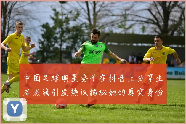 中国足球明星妻子在抖音上分享生活点滴引发热议揭秘她的真实身份与魅力