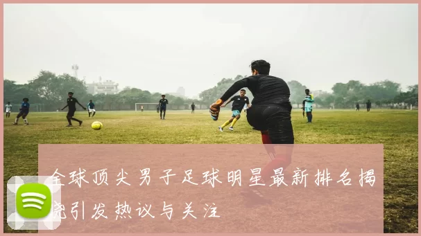 全球顶尖男子足球明星最新排名揭晓引发热议与关注
