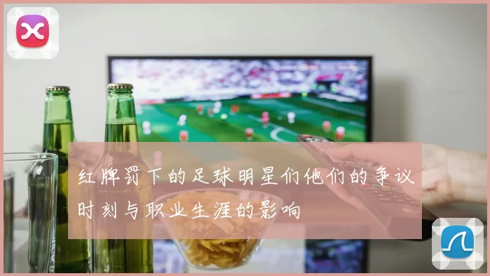 红牌罚下的足球明星们他们的争议时刻与职业生涯的影响