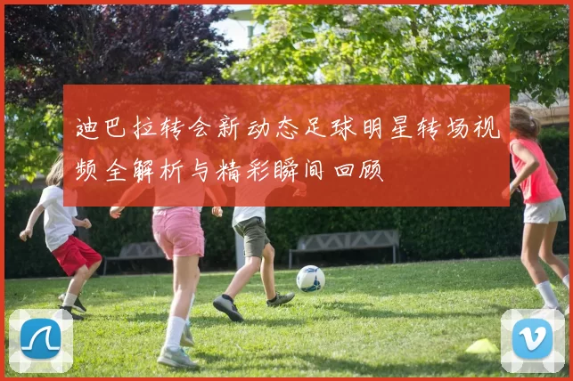 迪巴拉转会新动态足球明星转场视频全解析与精彩瞬间回顾