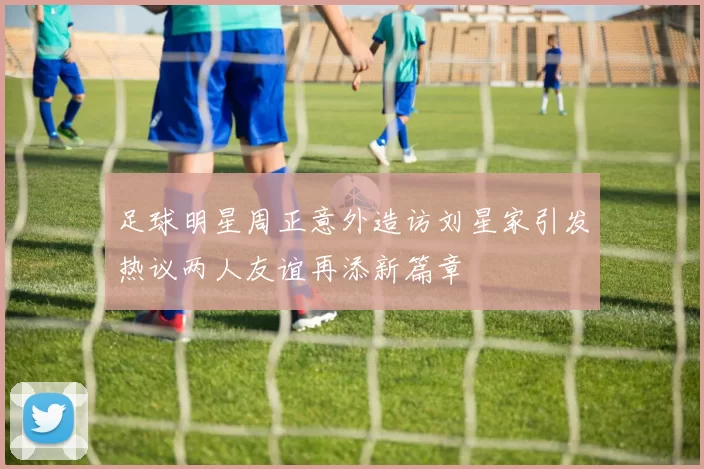 足球明星周正意外造访刘星家引发热议两人友谊再添新篇章