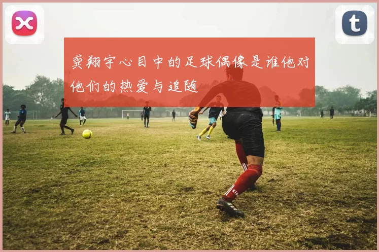 龚翔宇心目中的足球偶像是谁他对他们的热爱与追随