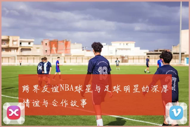 跨界友谊NBA球星与足球明星的深厚情谊与合作故事